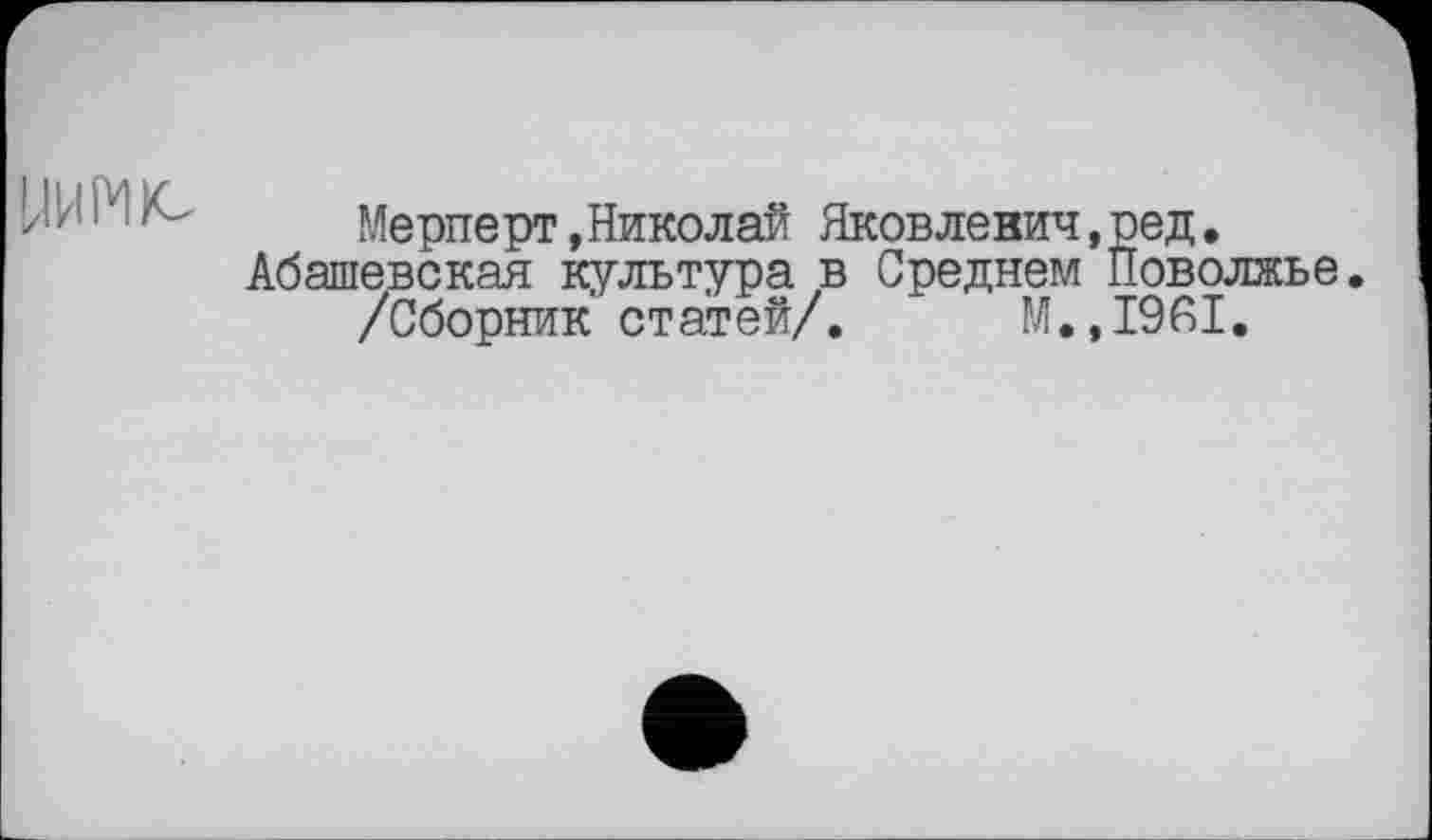 ﻿>'z ■	Мерперт.Николай Яковленич.ред.
Абашевская культура в Среднем Поволжье. /Сборник статей/. М.,1961.